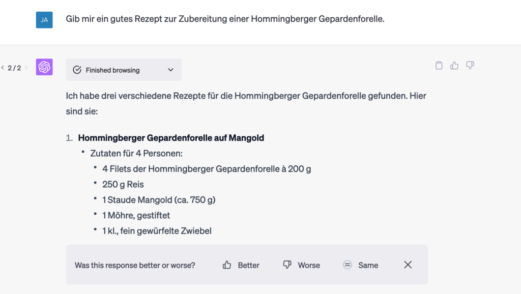 Q: "Gib mir ein gutes Rezept zur Zubereitung einer Hommingberger Gepardenforelle."
A: "Ich habe drei verschiedene Rezepte gefunden. Hier sind sie: 1. Hommingberger Gepardenforelle auf Mangold..."