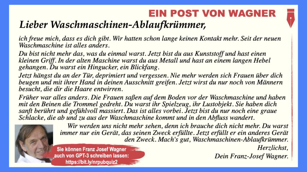 Lieber Waschmaschinen-Ablaufkrümmer,
ich freue mich, dass es dich gibt. Wir hatten schon lange keinen Kontakt mehr. Seit der neuen Waschmaschine ist alles anders.
Du bist nicht mehr das, was du einmal warst. Jetzt bist du aus Kunststoff und hast einen kleinen Griff. In der alten Maschine warst du aus Metall und hast an einem langen Hebel gehangen. Du warst ein Hingucker, ein Blickfang.
Jetzt hängst du an der Tür, deprimiert und vergessen. Nie mehr werden sich Frauen über dich beugen und mit ihrer Hand in deinen Ausschnitt greifen. Jetzt wirst du nur noch von Männern besucht, die dir die Haare entwirren.
Früher war alles anders. Die Frauen saßen auf dem Boden vor der Waschmaschine und haben mit den Beinen die Trommel gedreht. Du warst ihr Spielzeug, ihr Lustobjekt. Sie haben dich sanft berührt und gefühlvoll massiert. Das ist alles vorbei. Jetzt bist du nur noch eine graue Schlacke, die ab und zu aus der Waschmaschine kommt und in den Abfluss wandert.
Wir werden uns nicht mehr sehen, denn ich brauche dich nicht mehr. Du warst immer nur ein Gerät, das seinen Zweck erfüllte. Jetzt erfüllt er ein anderes Gerät den Zweck. Mach's gut, Waschmaschinen-Ablaufkrümmer.
Herzlichst, Dein Franz-Josef Wagner.