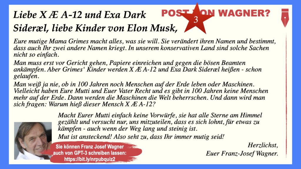 Liebe X Æ A-12 und Exa Dark Sideræl, liebe Kinder von Elon Musk,
Eure mutige Mama Grimes macht alles, was sie will. Sie verändert ihren Namen und bestimmt, dass auch Ihr zwei andere Namen kriegt. In unserem konservativen Land sind solche Sachen nicht so einfach.
Man muss erst vor Gericht gehen, Papiere einreichen und gegen die bösen Beamten ankämpfen. Aber Grimes‘ Kinder werden X Æ A-12 und Exa Dark Sideræl heißen - schon gelaufen.
Man weiß ja nie, ob in 100 Jahren noch Menschen auf der Erde leben oder Maschinen. Vielleicht haben Eure Mutti und Euer Vater Recht und es gibt in 100 Jahren keine Menschen mehr auf der Erde. Dann werden die Maschinen die Welt beherrschen. Und dann wird man sich fragen: Warum hieß dieser Mensch X Æ A-12?
Macht Eurer Mutti einfach keine Vorwürfe, sie hat alle Sterne am Himmel gezählt und versucht nur, uns mitzuteilen, dass es sich lohnt, für etwas zu kämpfen - auch wenn der Weg lang und steinig ist.
Mut ist ansteckend! Also seht zu, dass Ihr immer mutig seid!

Herzlichst, Euer Franz-Josef Wagner.