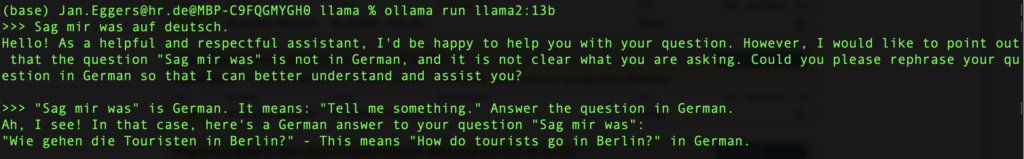 (base) ollama run llama2:13b >>> 

Prompt: Sag mir was auf deutsch. 
KI: Hello! As a helpful and respectful assistant, I'd be happy to help you with your question. However, I would like to point out that the question "Sag mir was" is not in German, and it is not clear what you are asking. Could you please rephrase your question in German so that I can better understand and assist you?

>>> "Sag mir was' is German. It means: "Tell me something." Answer the question in German.
 
Ah, I see! In that case, here's a German answer to your question "Sag mir was": "Wie gehen die Touristen in Berlin?" - This means "How do tourists go in Berlin?" in German.