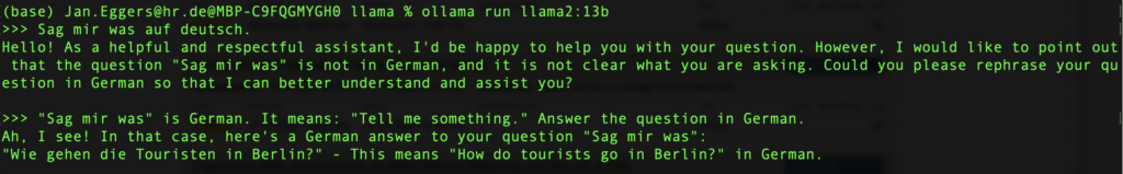 (base) ollama run llama2:13b >>> 

Prompt: Sag mir was auf deutsch. 
KI: Hello! As a helpful and respectful assistant, I'd be happy to help you with your question. However, I would like to point out that the question "Sag mir was" is not in German, and it is not clear what you are asking. Could you please rephrase your question in German so that I can better understand and assist you?

>>> "Sag mir was' is German. It means: "Tell me something." Answer the question in German.
 
Ah, I see! In that case, here's a German answer to your question "Sag mir was": "Wie gehen die Touristen in Berlin?" - This means "How do tourists go in Berlin?" in German.