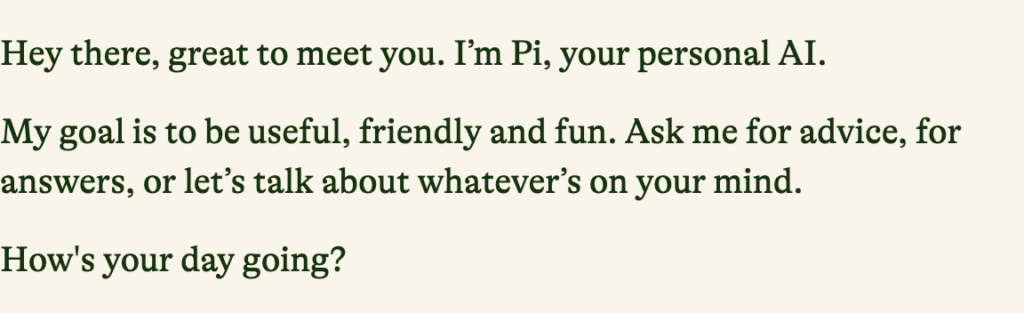 "Hey there, great to meet you. I’m Pi, your personal AI. My goal is to be useful, friendly and fun. Ask me for advice, for answers, or let’s talk about whatever’s on your mind. How's your day going?"