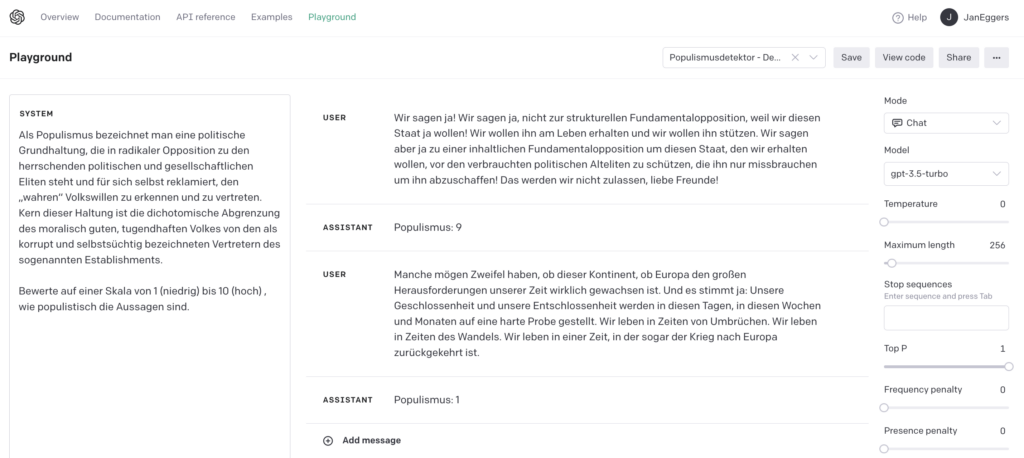 Playground-Seite von OpenAI. Sprachmodell Chat/GPT-3.5, folgende Vorgaben: System: Als Populismus bezeichnet man eine politische Grundhaltung, die in radikaler Opposition zu den herrschenden politischen und gesellschaftlichen Eliten steht und für sich selbst reklamiert, den „wahren“ Volkswillen zu erkennen und zu vertreten. Kern dieser Haltung ist die dichotomische Abgrenzung des moralisch guten, tugendhaften Volkes von den als korrupt und selbstsüchtig bezeichneten Vertretern des sogenannten Establishments. Bewerte auf einer Skala von 1 (niedrig) bis 10 (hoch) , wie populistisch die Aussagen sind. User: Wir sagen ja! Wir sagen ja, nicht zur strukturellen Fundamentalopposition, weil wir diesen Staat ja wollen! Wir wollen ihn am Leben erhalten und wir wollen ihn stützen. Wir sagen aber ja zu einer inhaltlichen Fundamentalopposition um diesen Staat, den wir erhalten wollen, vor den verbrauchten politischen Alteliten zu schützen, die ihn nur missbrauchen um ihn abzuschaffen! Das werden wir nicht zulassen, liebe Freunde! Assistant: Populismus: 9 User: Manche mögen Zweifel haben, ob dieser Kontinent, ob Europa den großen Herausforderungen unserer Zeit wirklich gewachsen ist. Und es stimmt ja: Unsere Geschlossenheit und unsere Entschlossenheit werden in diesen Tagen, in diesen Wochen und Monaten auf eine harte Probe gestellt. Wir leben in Zeiten von Umbrüchen. Wir leben in Zeiten des Wandels. Wir leben in einer Zeit, in der sogar der Krieg nach Europa zurückgekehrt ist. Assistant: Populismus: 1