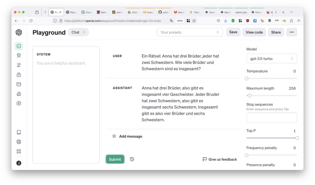 Playground (CHAT)
System: "You are a helpful assistant" (Default)
User: "Ein Rätsel: Anna hat drei Brüder, jeder hat zwei Schwestern. Wie viele Brüder und Schwestern sind es insgesamt?"
Assistant: "Anna hat drei Brüder, also gibt es insgesamt vier Geschwister. Jeder Bruder hat zwei Schwestern, also gibt es insgesamt sechs Schwestern. Insgesamt gibt es also vier Brüder und sechs Schwestern."