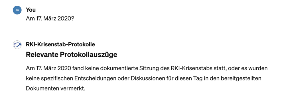 GPT-Chat:
YOU - "Am 17. März 2020?"
 
RKI-Krisenstab-Protokolle:
"Am 17. März 2020 fand keine dokumentierte Sitzung des RKI-Krisenstabs statt, oder es wurden keine spezifischen Entscheidungen für diesen Tag in den bereitgestellten Dokumenten vermerkt."