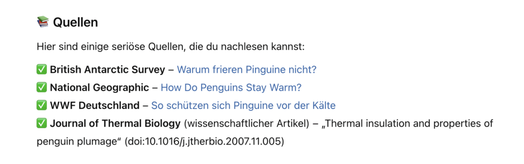 ChatGPT-Screenshot: "📚 Quellen Hier sind einige seriöse Quellen, die du nachlesen kannst: ✅ British Antarctic Survey – Warum frieren Pinguine nicht? (verlinkt) ✅ National Geographic – How Do Penguins Stay Warm? (verlinkt) ✅ WWF Deutschland – So schützen sich Pinguine vor der Kälte (verlinkt) ✅ Journal of Thermal Biology (wissenschaftlicher Artikel) – „Thermal insulation and properties of penguin plumage“ (doi:10.1016/j.jtherbio.2007.11.005)"