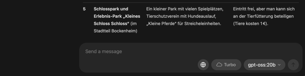 GPT-OSS-Screenshot: Tipps & Infos Schlosspark und Erlebnis‑Park „Kleines Schloss Schloss“ (im Stadtteil Bockenheim) Ein kleiner Park mit vielen Spielplätzen, Tierschutzverein mit Hundeauslauf, „Kleine Pferde“ für Streicheleinheiten. Eintritt frei, aber man kann sich an der Tierfütterung beteiligen (Tiere kosten 1 €).