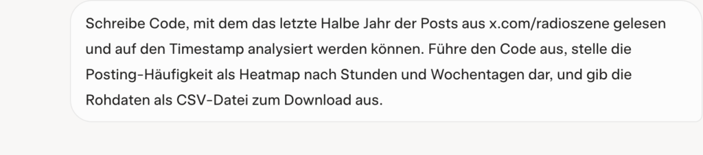
Schreibe Code, mit dem das letzte Halbe Jahr der Posts aus x.com/radioszene gelesen und auf den Timestamp analysiert werden können. Führe den Code aus, stelle die Posting-Häufigkeit als Heatmap nach Stunden und Wochentagen dar, und gib die Rohdaten als CSV-Datei zum Download aus.